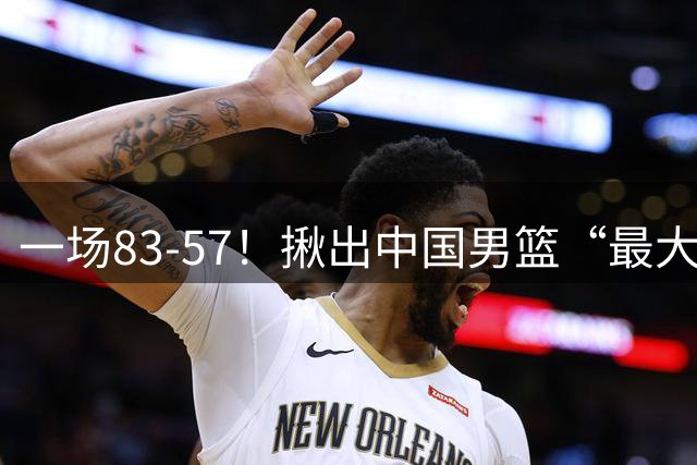 一场83-57！揪出中国男篮“最大水货”！从打日本0分到打卡塔尔2分，郭士强还死抱着不放？